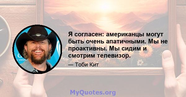 Я согласен: американцы могут быть очень апатичными. Мы не проактивны. Мы сидим и смотрим телевизор.