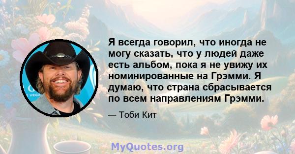 Я всегда говорил, что иногда не могу сказать, что у людей даже есть альбом, пока я не увижу их номинированные на Грэмми. Я думаю, что страна сбрасывается по всем направлениям Грэмми.