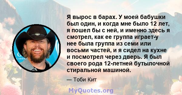 Я вырос в барах. У моей бабушки был один, и когда мне было 12 лет, я пошел бы с ней, и именно здесь я смотрел, как ее группа играет-у нее была группа из семи или восьми частей, и я сидел на кухне и посмотрел через