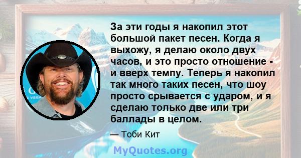 За эти годы я накопил этот большой пакет песен. Когда я выхожу, я делаю около двух часов, и это просто отношение - и вверх темпу. Теперь я накопил так много таких песен, что шоу просто срывается с ударом, и я сделаю