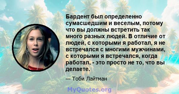 Бардент был определенно сумасшедшим и веселым, потому что вы должны встретить так много разных людей. В отличие от людей, с которыми я работал, я не встречался с многими мужчинами, с которыми я встречался, когда