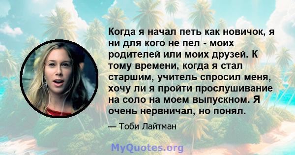 Когда я начал петь как новичок, я ни для кого не пел - моих родителей или моих друзей. К тому времени, когда я стал старшим, учитель спросил меня, хочу ли я пройти прослушивание на соло на моем выпускном. Я очень