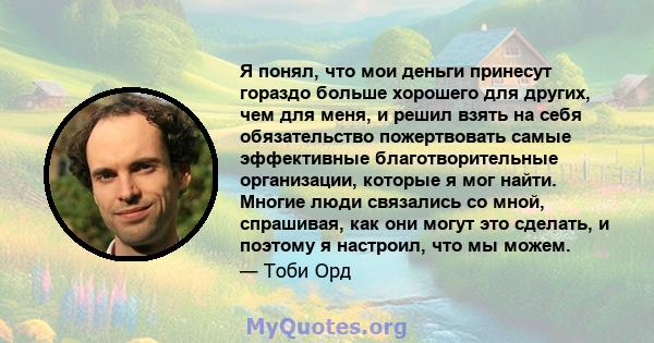 Я понял, что мои деньги принесут гораздо больше хорошего для других, чем для меня, и решил взять на себя обязательство пожертвовать самые эффективные благотворительные организации, которые я мог найти. Многие люди