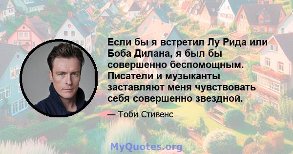 Если бы я встретил Лу Рида или Боба Дилана, я был бы совершенно беспомощным. Писатели и музыканты заставляют меня чувствовать себя совершенно звездной.