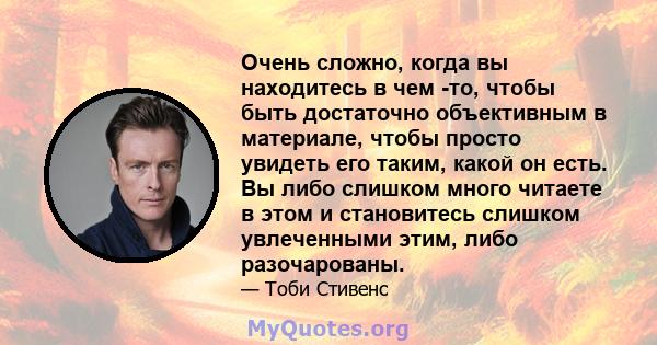 Очень сложно, когда вы находитесь в чем -то, чтобы быть достаточно объективным в материале, чтобы просто увидеть его таким, какой он есть. Вы либо слишком много читаете в этом и становитесь слишком увлеченными этим,