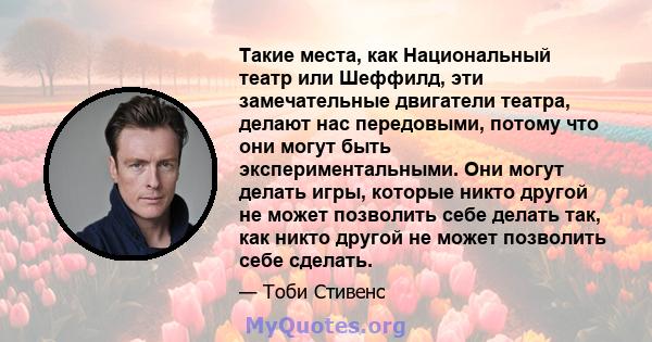 Такие места, как Национальный театр или Шеффилд, эти замечательные двигатели театра, делают нас передовыми, потому что они могут быть экспериментальными. Они могут делать игры, которые никто другой не может позволить