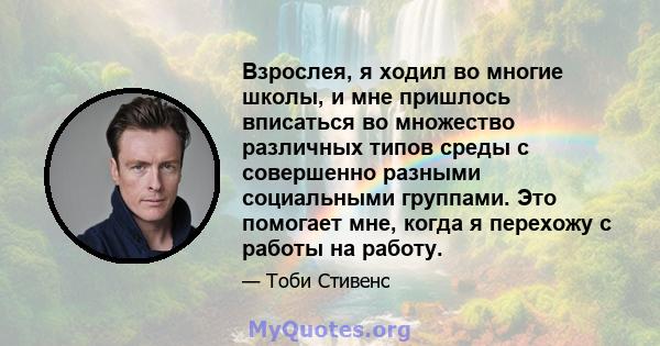 Взрослея, я ходил во многие школы, и мне пришлось вписаться во множество различных типов среды с совершенно разными социальными группами. Это помогает мне, когда я перехожу с работы на работу.