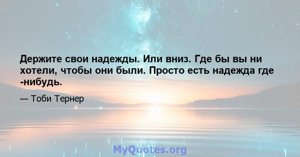 Держите свои надежды. Или вниз. Где бы вы ни хотели, чтобы они были. Просто есть надежда где -нибудь.