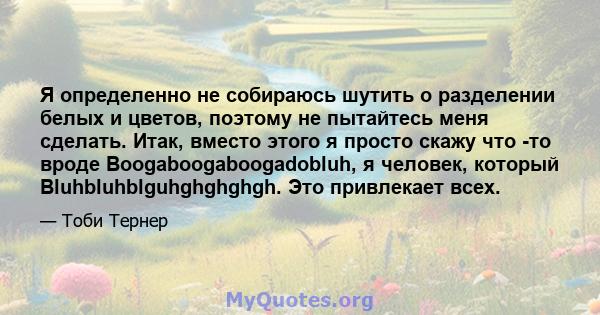 Я определенно не собираюсь шутить о разделении белых и цветов, поэтому не пытайтесь меня сделать. Итак, вместо этого я просто скажу что -то вроде Boogaboogaboogadobluh, я человек, который Bluhbluhblguhghghghgh. Это