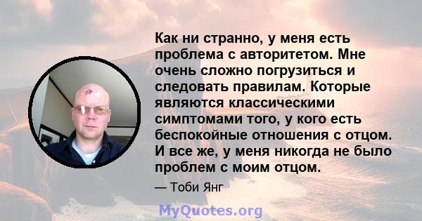 Как ни странно, у меня есть проблема с авторитетом. Мне очень сложно погрузиться и следовать правилам. Которые являются классическими симптомами того, у кого есть беспокойные отношения с отцом. И все же, у меня никогда