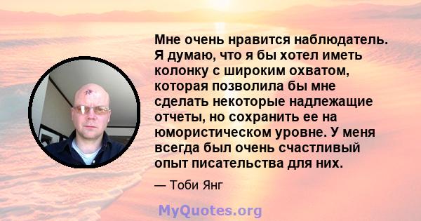 Мне очень нравится наблюдатель. Я думаю, что я бы хотел иметь колонку с широким охватом, которая позволила бы мне сделать некоторые надлежащие отчеты, но сохранить ее на юмористическом уровне. У меня всегда был очень