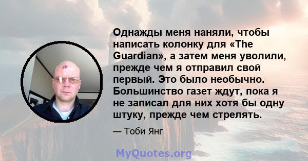 Однажды меня наняли, чтобы написать колонку для «The Guardian», а затем меня уволили, прежде чем я отправил свой первый. Это было необычно. Большинство газет ждут, пока я не записал для них хотя бы одну штуку, прежде