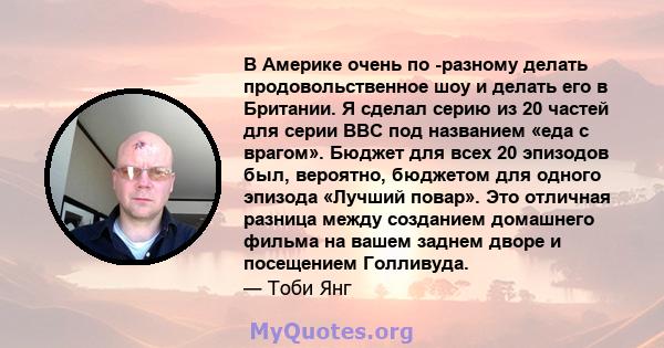 В Америке очень по -разному делать продовольственное шоу и делать его в Британии. Я сделал серию из 20 частей для серии BBC под названием «еда с врагом». Бюджет для всех 20 эпизодов был, вероятно, бюджетом для одного