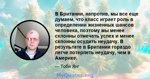 В Британии, напротив, мы все еще думаем, что класс играет роль в определении жизненных шансов человека, поэтому мы менее склонны отмечать успех и менее склонны осудить неудачу. В результате в Британии гораздо легче