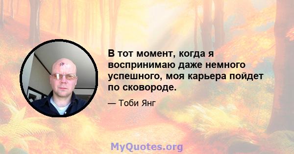 В тот момент, когда я воспринимаю даже немного успешного, моя карьера пойдет по сковороде.