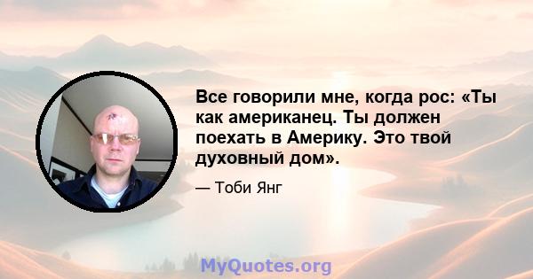 Все говорили мне, когда рос: «Ты как американец. Ты должен поехать в Америку. Это твой духовный дом».