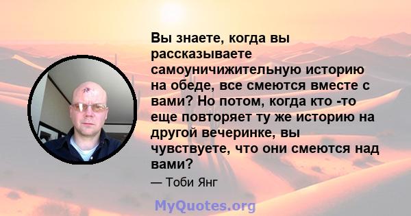 Вы знаете, когда вы рассказываете самоуничижительную историю на обеде, все смеются вместе с вами? Но потом, когда кто -то еще повторяет ту же историю на другой вечеринке, вы чувствуете, что они смеются над вами?