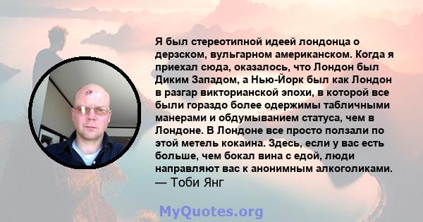 Я был стереотипной идеей лондонца о дерзском, вульгарном американском. Когда я приехал сюда, оказалось, что Лондон был Диким Западом, а Нью-Йорк был как Лондон в разгар викторианской эпохи, в которой все были гораздо
