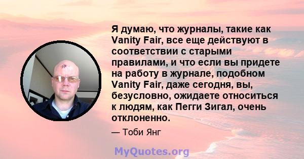 Я думаю, что журналы, такие как Vanity Fair, все еще действуют в соответствии с старыми правилами, и что если вы придете на работу в журнале, подобном Vanity Fair, даже сегодня, вы, безусловно, ожидаете относиться к