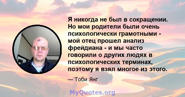 Я никогда не был в сокращении. Но мои родители были очень психологически грамотными - мой отец прошел анализ фрейдиана - и мы часто говорили о других людях в психологических терминах, поэтому я взял многое из этого.