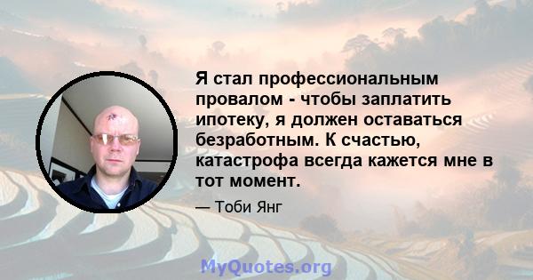 Я стал профессиональным провалом - чтобы заплатить ипотеку, я должен оставаться безработным. К счастью, катастрофа всегда кажется мне в тот момент.