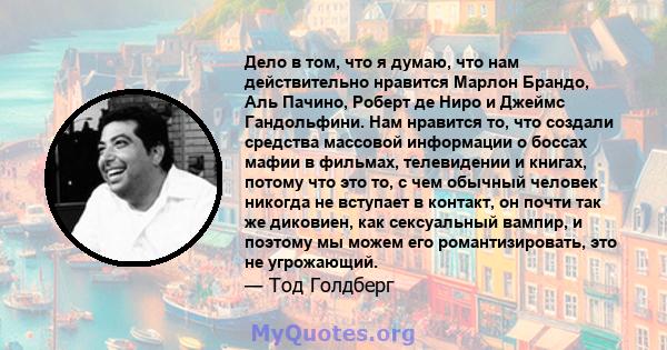 Дело в том, что я думаю, что нам действительно нравится Марлон Брандо, Аль Пачино, Роберт де Ниро и Джеймс Гандольфини. Нам нравится то, что создали средства массовой информации о боссах мафии в фильмах, телевидении и