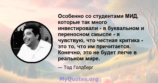 Особенно со студентами МИД, которые так много инвестировали - в буквальном и переносном смысле - я чувствую, что честная критика - это то, что им причитается. Конечно, это не будет легче в реальном мире.