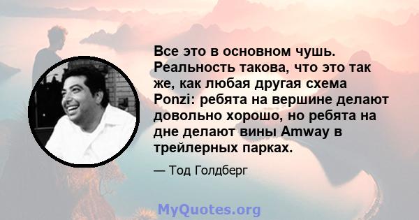 Все это в основном чушь. Реальность такова, что это так же, как любая другая схема Ponzi: ребята на вершине делают довольно хорошо, но ребята на дне делают вины Amway в трейлерных парках.