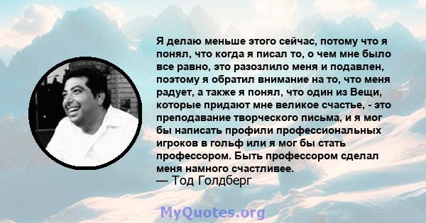 Я делаю меньше этого сейчас, потому что я понял, что когда я писал то, о чем мне было все равно, это разозлило меня и подавлен, поэтому я обратил внимание на то, что меня радует, а также я понял, что один из Вещи,