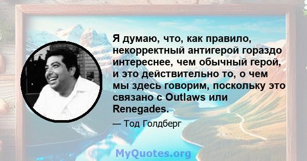 Я думаю, что, как правило, некорректный антигерой гораздо интереснее, чем обычный герой, и это действительно то, о чем мы здесь говорим, поскольку это связано с Outlaws или Renegades.