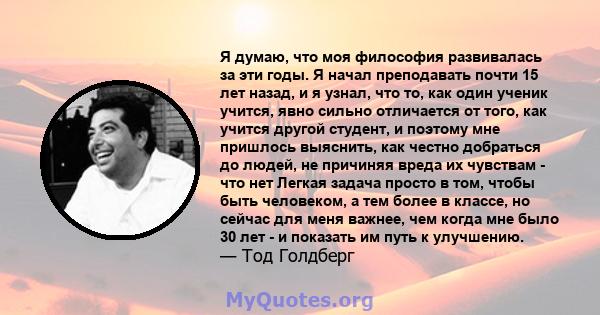 Я думаю, что моя философия развивалась за эти годы. Я начал преподавать почти 15 лет назад, и я узнал, что то, как один ученик учится, явно сильно отличается от того, как учится другой студент, и поэтому мне пришлось