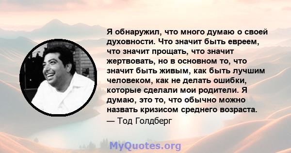 Я обнаружил, что много думаю о своей духовности. Что значит быть евреем, что значит прощать, что значит жертвовать, но в основном то, что значит быть живым, как быть лучшим человеком, как не делать ошибки, которые