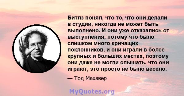 Битлз понял, что то, что они делали в студии, никогда не может быть выполнено. И они уже отказались от выступления, потому что было слишком много кричащих поклонников, и они играли в более крупных и больших местах,