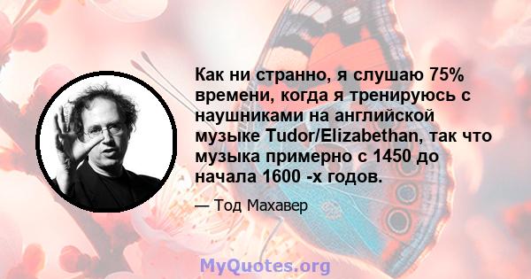 Как ни странно, я слушаю 75% времени, когда я тренируюсь с наушниками на английской музыке Tudor/Elizabethan, так что музыка примерно с 1450 до начала 1600 -х годов.