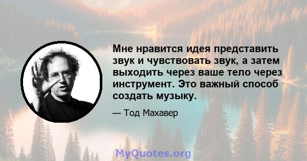 Мне нравится идея представить звук и чувствовать звук, а затем выходить через ваше тело через инструмент. Это важный способ создать музыку.