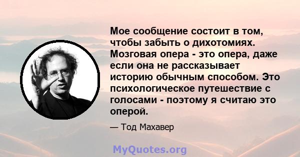 Мое сообщение состоит в том, чтобы забыть о дихотомиях. Мозговая опера - это опера, даже если она не рассказывает историю обычным способом. Это психологическое путешествие с голосами - поэтому я считаю это оперой.