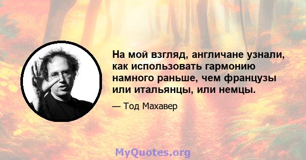 На мой взгляд, англичане узнали, как использовать гармонию намного раньше, чем французы или итальянцы, или немцы.