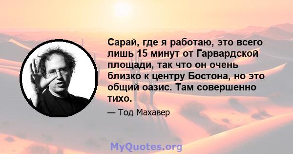 Сарай, где я работаю, это всего лишь 15 минут от Гарвардской площади, так что он очень близко к центру Бостона, но это общий оазис. Там совершенно тихо.