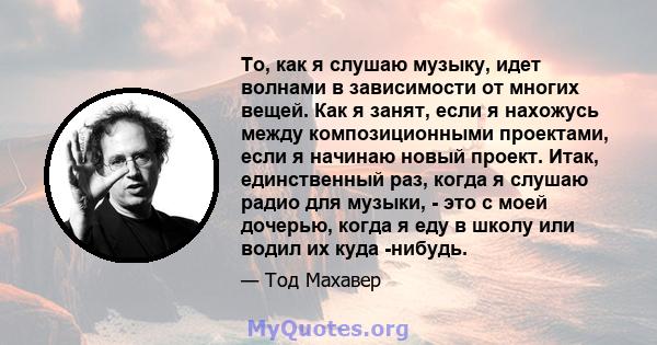 То, как я слушаю музыку, идет волнами в зависимости от многих вещей. Как я занят, если я нахожусь между композиционными проектами, если я начинаю новый проект. Итак, единственный раз, когда я слушаю радио для музыки, -