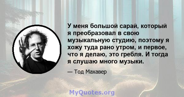 У меня большой сарай, который я преобразовал в свою музыкальную студию, поэтому я хожу туда рано утром, и первое, что я делаю, это гребля. И тогда я слушаю много музыки.