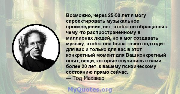 Возможно, через 25-50 лет я могу спроектировать музыкальное произведение, нет, чтобы он обращался к чему -то распространенному в миллионах людей, но я мог создавать музыку, чтобы она была точно подходит для вас и только 