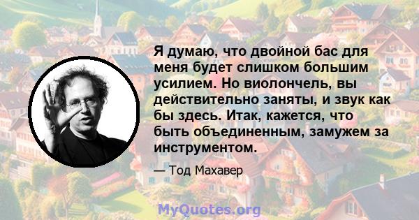 Я думаю, что двойной бас для меня будет слишком большим усилием. Но виолончель, вы действительно заняты, и звук как бы здесь. Итак, кажется, что быть объединенным, замужем за инструментом.