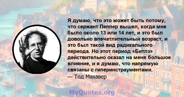 Я думаю, что это может быть потому, что сержант Пеппер вышел, когда мне было около 13 или 14 лет, и это был довольно впечатлительный возраст, и это был такой вид радикального периода. Но этот период «Битлз»