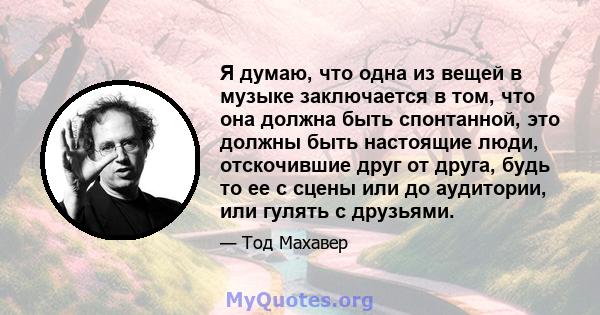 Я думаю, что одна из вещей в музыке заключается в том, что она должна быть спонтанной, это должны быть настоящие люди, отскочившие друг от друга, будь то ее с сцены или до аудитории, или гулять с друзьями.