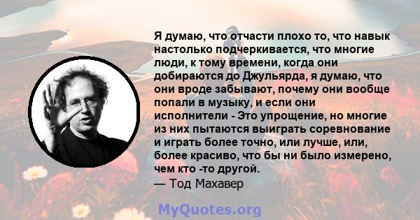 Я думаю, что отчасти плохо то, что навык настолько подчеркивается, что многие люди, к тому времени, когда они добираются до Джульярда, я думаю, что они вроде забывают, почему они вообще попали в музыку, и если они