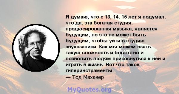 Я думаю, что с 13, 14, 15 лет я подумал, что да, эта богатая студия, продюсированная музыка, является будущим, но это не может быть будущим, чтобы уйти в студию звукозаписи. Как мы можем взять такую ​​сложность и