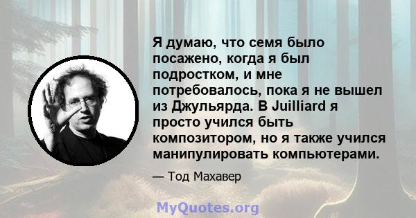 Я думаю, что семя было посажено, когда я был подростком, и мне потребовалось, пока я не вышел из Джульярда. В Juilliard я просто учился быть композитором, но я также учился манипулировать компьютерами.