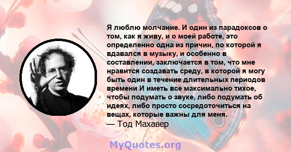 Я люблю молчание. И один из парадоксов о том, как я живу, и о моей работе, это определенно одна из причин, по которой я вдавался в музыку, и особенно в составлении, заключается в том, что мне нравится создавать среду, в 