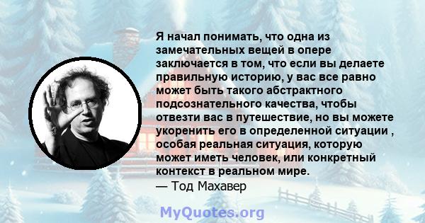 Я начал понимать, что одна из замечательных вещей в опере заключается в том, что если вы делаете правильную историю, у вас все равно может быть такого абстрактного подсознательного качества, чтобы отвезти вас в