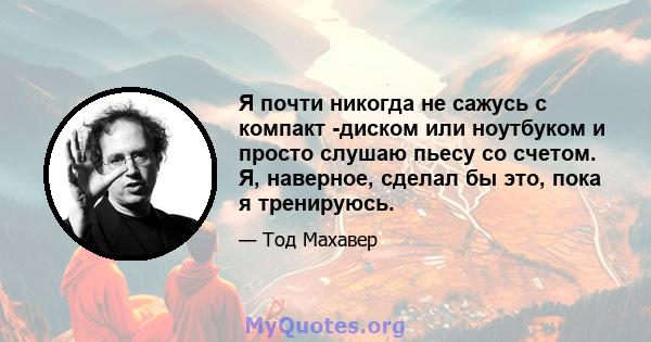 Я почти никогда не сажусь с компакт -диском или ноутбуком и просто слушаю пьесу со счетом. Я, наверное, сделал бы это, пока я тренируюсь.